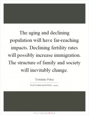 The aging and declining population will have far-reaching impacts. Declining fertility rates will possibly increase immigration. The structure of family and society will inevitably change Picture Quote #1