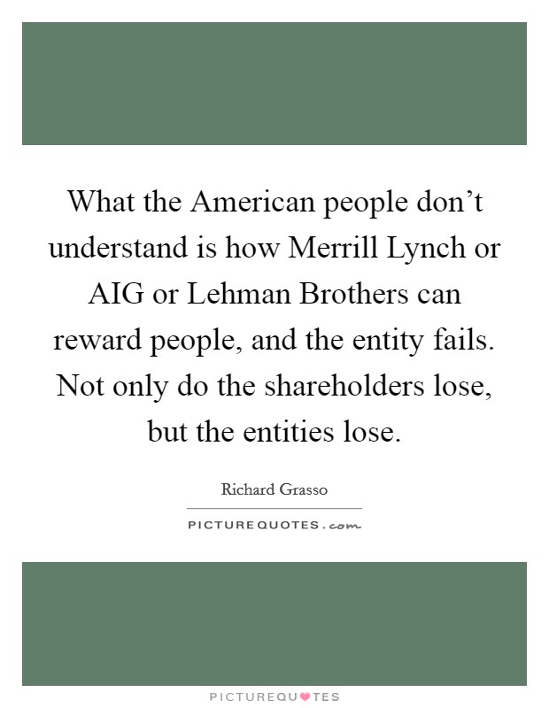 What the American people don't understand is how Merrill Lynch or AIG or Lehman Brothers can reward people, and the entity fails. Not only do the shareholders lose, but the entities lose Picture Quote #1