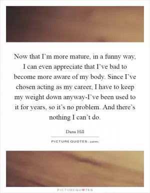 Now that I’m more mature, in a funny way, I can even appreciate that I’ve bad to become more aware of my body. Since I’ve chosen acting as my career, I have to keep my weight down anyway-I’ve been used to it for years, so it’s no problem. And there’s nothing I can’t do Picture Quote #1