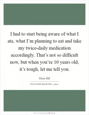 I had to start being aware of what I ate, what I’m planning to eat and take my twice-daily medication accordingly. That’s not so difficult now, but when you’re 10 years old, it’s tough, let me tell you Picture Quote #1