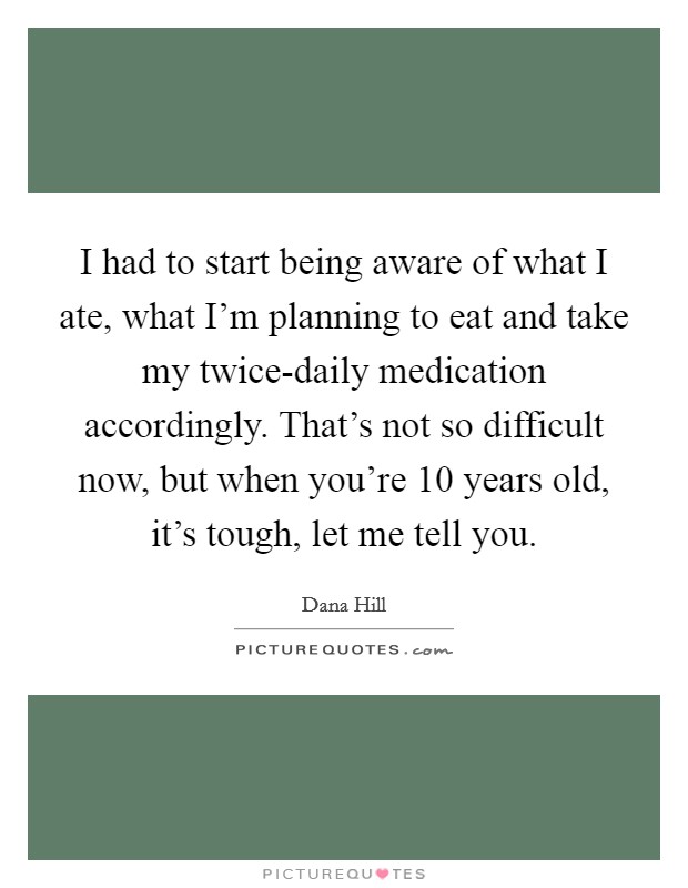 I had to start being aware of what I ate, what I'm planning to eat and take my twice-daily medication accordingly. That's not so difficult now, but when you're 10 years old, it's tough, let me tell you Picture Quote #1