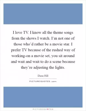 I love TV. I know all the theme songs from the shows I watch. I’m not one of those who’d rather be a movie star. I prefer TV because of the rushed way of working-on a movie set, you sit around and wait and wait to do a scene because they’re adjusting the lights Picture Quote #1