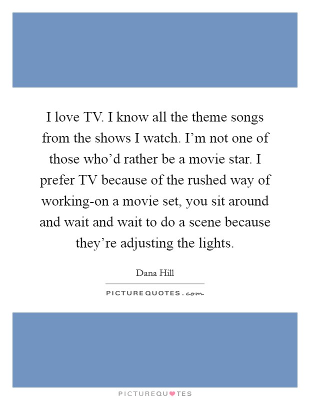I love TV. I know all the theme songs from the shows I watch. I'm not one of those who'd rather be a movie star. I prefer TV because of the rushed way of working-on a movie set, you sit around and wait and wait to do a scene because they're adjusting the lights Picture Quote #1