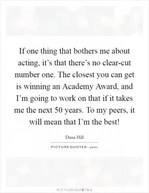 If one thing that bothers me about acting, it’s that there’s no clear-cut number one. The closest you can get is winning an Academy Award, and I’m going to work on that if it takes me the next 50 years. To my peers, it will mean that I’m the best! Picture Quote #1