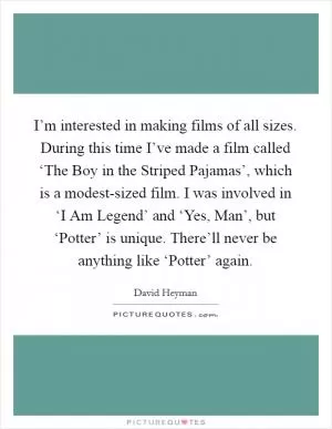 I’m interested in making films of all sizes. During this time I’ve made a film called ‘The Boy in the Striped Pajamas’, which is a modest-sized film. I was involved in ‘I Am Legend’ and ‘Yes, Man’, but ‘Potter’ is unique. There’ll never be anything like ‘Potter’ again Picture Quote #1