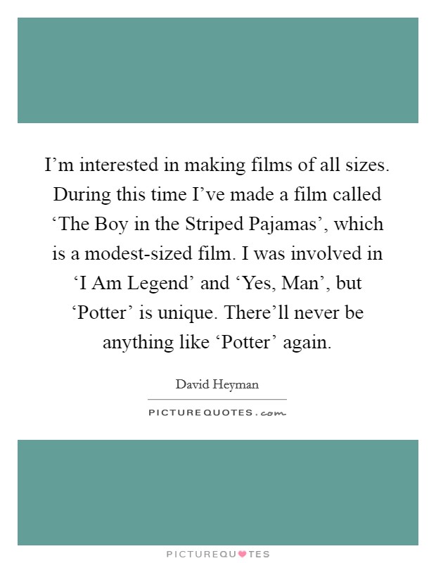 I'm interested in making films of all sizes. During this time I've made a film called ‘The Boy in the Striped Pajamas', which is a modest-sized film. I was involved in ‘I Am Legend' and ‘Yes, Man', but ‘Potter' is unique. There'll never be anything like ‘Potter' again Picture Quote #1