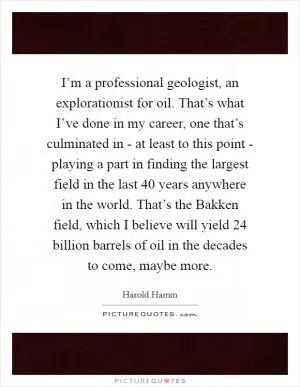 I’m a professional geologist, an explorationist for oil. That’s what I’ve done in my career, one that’s culminated in - at least to this point - playing a part in finding the largest field in the last 40 years anywhere in the world. That’s the Bakken field, which I believe will yield 24 billion barrels of oil in the decades to come, maybe more Picture Quote #1
