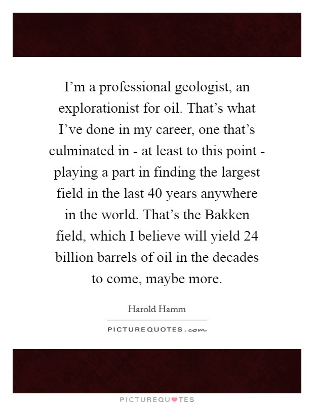 I'm a professional geologist, an explorationist for oil. That's what I've done in my career, one that's culminated in - at least to this point - playing a part in finding the largest field in the last 40 years anywhere in the world. That's the Bakken field, which I believe will yield 24 billion barrels of oil in the decades to come, maybe more Picture Quote #1
