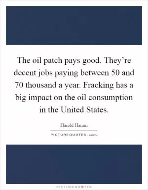 The oil patch pays good. They’re decent jobs paying between 50 and 70 thousand a year. Fracking has a big impact on the oil consumption in the United States Picture Quote #1