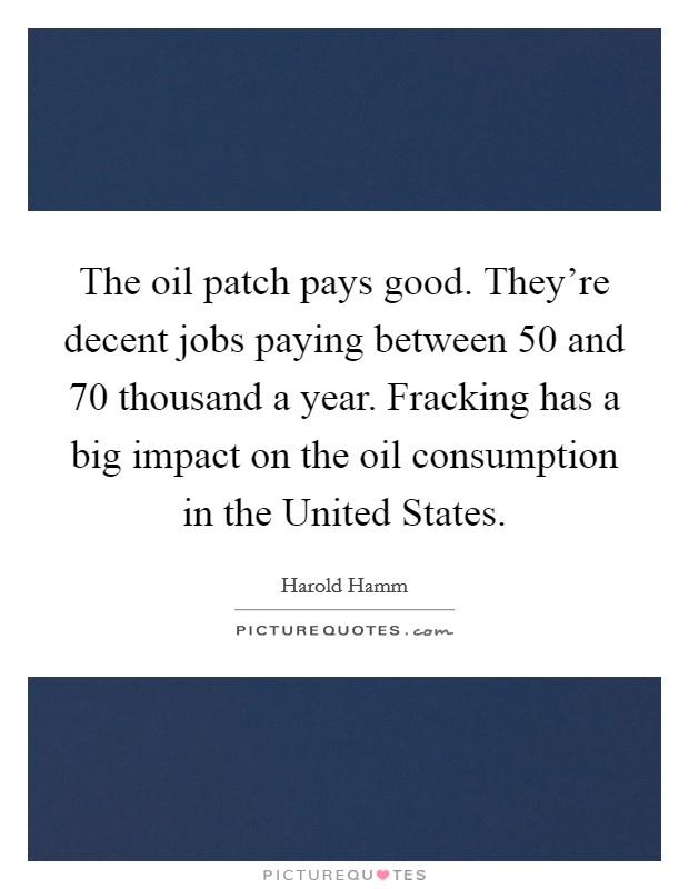 The oil patch pays good. They're decent jobs paying between 50 and 70 thousand a year. Fracking has a big impact on the oil consumption in the United States Picture Quote #1
