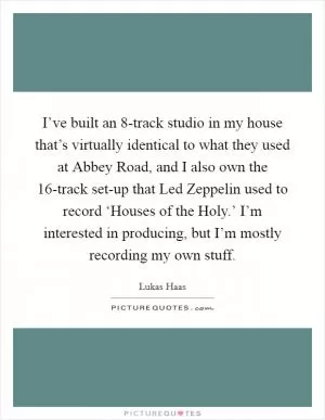 I’ve built an 8-track studio in my house that’s virtually identical to what they used at Abbey Road, and I also own the 16-track set-up that Led Zeppelin used to record ‘Houses of the Holy.’ I’m interested in producing, but I’m mostly recording my own stuff Picture Quote #1