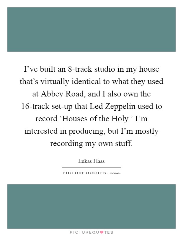 I've built an 8-track studio in my house that's virtually identical to what they used at Abbey Road, and I also own the 16-track set-up that Led Zeppelin used to record ‘Houses of the Holy.' I'm interested in producing, but I'm mostly recording my own stuff Picture Quote #1