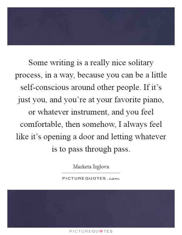 Some writing is a really nice solitary process, in a way, because you can be a little self-conscious around other people. If it's just you, and you're at your favorite piano, or whatever instrument, and you feel comfortable, then somehow, I always feel like it's opening a door and letting whatever is to pass through pass Picture Quote #1
