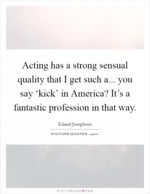 Acting has a strong sensual quality that I get such a... you say ‘kick’ in America? It’s a fantastic profession in that way Picture Quote #1