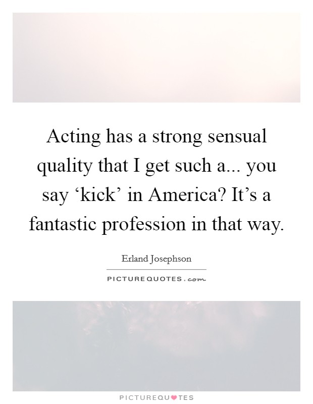 Acting has a strong sensual quality that I get such a... you say ‘kick' in America? It's a fantastic profession in that way Picture Quote #1