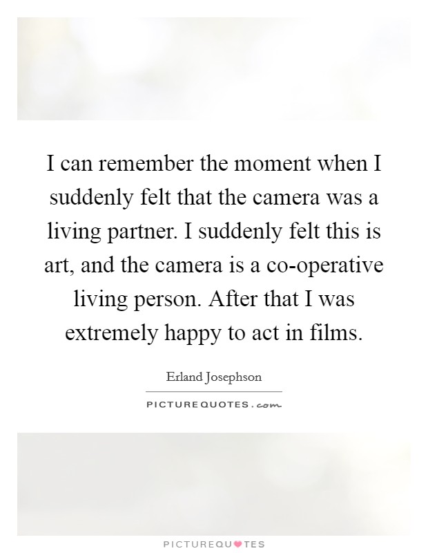 I can remember the moment when I suddenly felt that the camera was a living partner. I suddenly felt this is art, and the camera is a co-operative living person. After that I was extremely happy to act in films Picture Quote #1