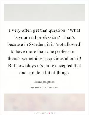I very often get that question: ‘What is your real profession?’ That’s because in Sweden, it is ‘not allowed’ to have more than one profession - there’s something suspicious about it! But nowadays it’s more accepted that one can do a lot of things Picture Quote #1