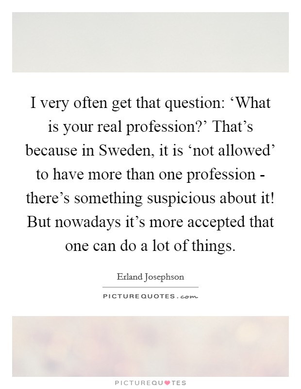 I very often get that question: ‘What is your real profession?' That's because in Sweden, it is ‘not allowed' to have more than one profession - there's something suspicious about it! But nowadays it's more accepted that one can do a lot of things Picture Quote #1
