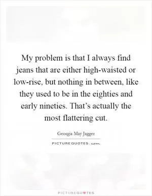 My problem is that I always find jeans that are either high-waisted or low-rise, but nothing in between, like they used to be in the eighties and early nineties. That’s actually the most flattering cut Picture Quote #1