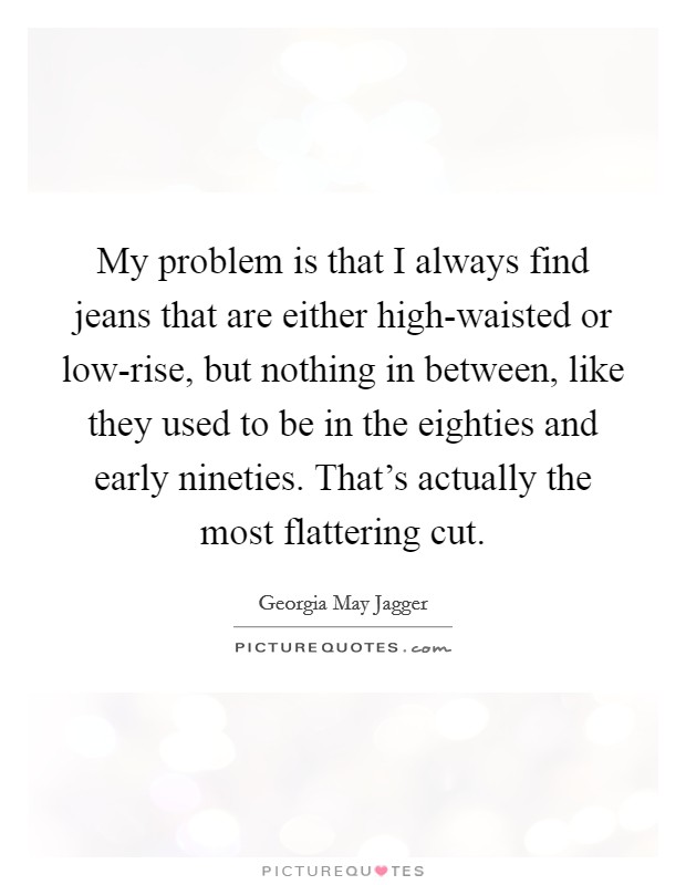 My problem is that I always find jeans that are either high-waisted or low-rise, but nothing in between, like they used to be in the eighties and early nineties. That's actually the most flattering cut Picture Quote #1