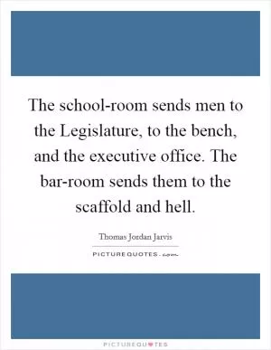 The school-room sends men to the Legislature, to the bench, and the executive office. The bar-room sends them to the scaffold and hell Picture Quote #1
