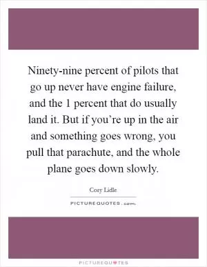 Ninety-nine percent of pilots that go up never have engine failure, and the 1 percent that do usually land it. But if you’re up in the air and something goes wrong, you pull that parachute, and the whole plane goes down slowly Picture Quote #1