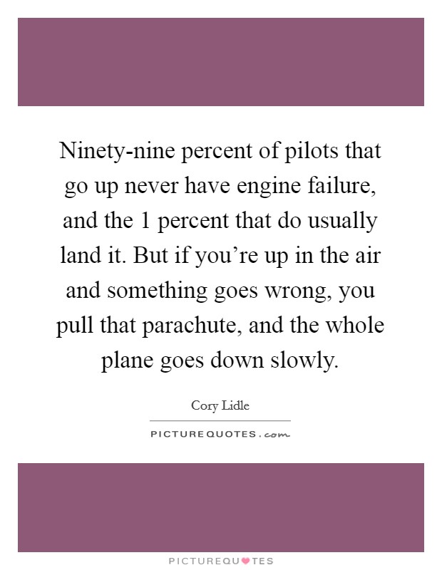 Ninety-nine percent of pilots that go up never have engine failure, and the 1 percent that do usually land it. But if you're up in the air and something goes wrong, you pull that parachute, and the whole plane goes down slowly Picture Quote #1