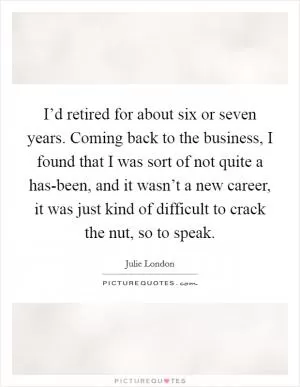 I’d retired for about six or seven years. Coming back to the business, I found that I was sort of not quite a has-been, and it wasn’t a new career, it was just kind of difficult to crack the nut, so to speak Picture Quote #1