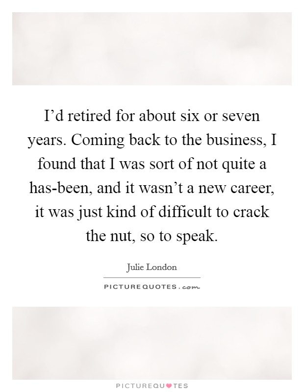 I'd retired for about six or seven years. Coming back to the business, I found that I was sort of not quite a has-been, and it wasn't a new career, it was just kind of difficult to crack the nut, so to speak Picture Quote #1