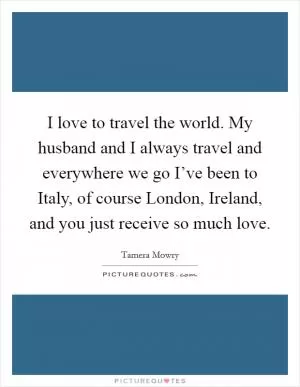 I love to travel the world. My husband and I always travel and everywhere we go I’ve been to Italy, of course London, Ireland, and you just receive so much love Picture Quote #1