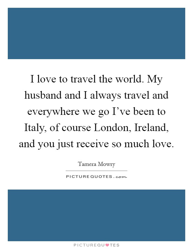 I love to travel the world. My husband and I always travel and everywhere we go I've been to Italy, of course London, Ireland, and you just receive so much love Picture Quote #1
