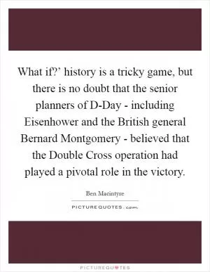 What if?’ history is a tricky game, but there is no doubt that the senior planners of D-Day - including Eisenhower and the British general Bernard Montgomery - believed that the Double Cross operation had played a pivotal role in the victory Picture Quote #1