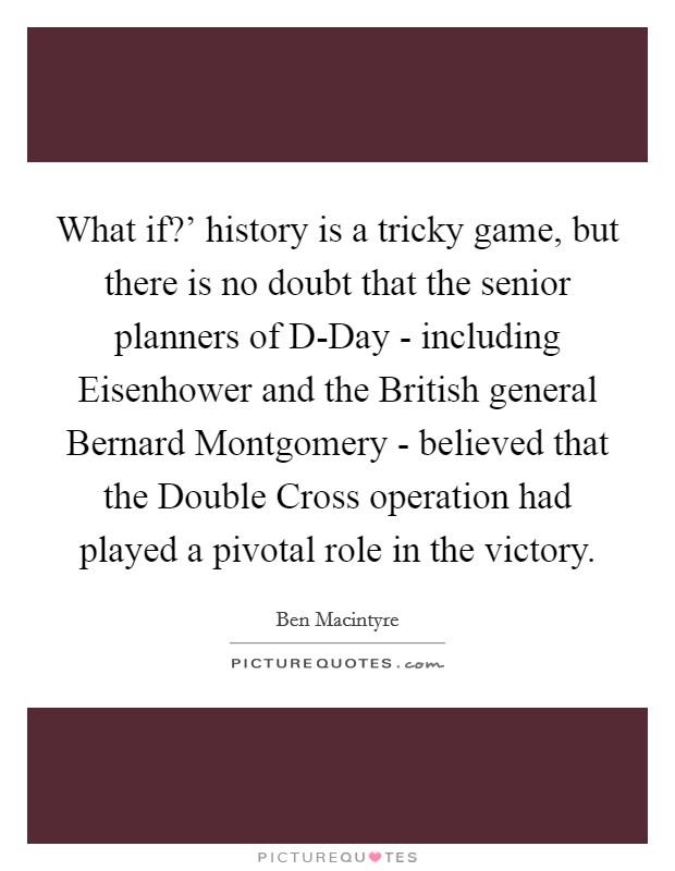 What if?' history is a tricky game, but there is no doubt that the senior planners of D-Day - including Eisenhower and the British general Bernard Montgomery - believed that the Double Cross operation had played a pivotal role in the victory Picture Quote #1