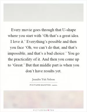 Every movie goes through that U-shape where you start with ‘Oh that’s a great idea. I love it.’ Everything’s possible and then you face ‘Oh, we can’t do that, and that’s impossible, and that’s a bad choice.’ You go the practicality of it. And then you come up to ‘Great.’ But that middle part is when you don’t have results yet Picture Quote #1