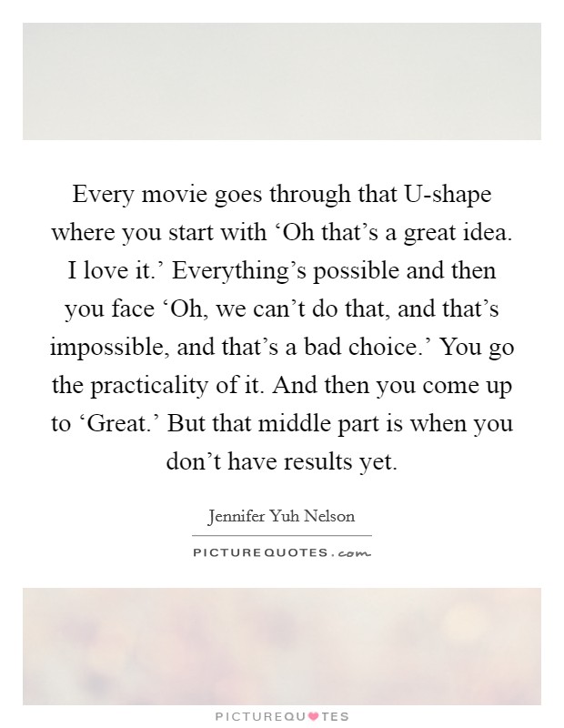 Every movie goes through that U-shape where you start with ‘Oh that's a great idea. I love it.' Everything's possible and then you face ‘Oh, we can't do that, and that's impossible, and that's a bad choice.' You go the practicality of it. And then you come up to ‘Great.' But that middle part is when you don't have results yet Picture Quote #1
