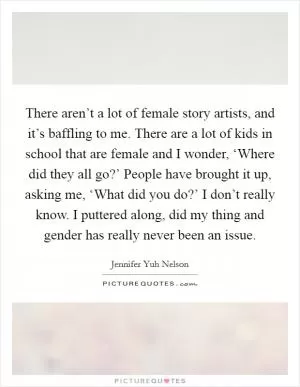 There aren’t a lot of female story artists, and it’s baffling to me. There are a lot of kids in school that are female and I wonder, ‘Where did they all go?’ People have brought it up, asking me, ‘What did you do?’ I don’t really know. I puttered along, did my thing and gender has really never been an issue Picture Quote #1