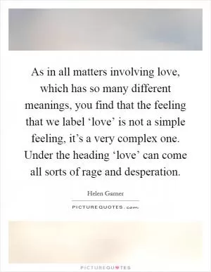 As in all matters involving love, which has so many different meanings, you find that the feeling that we label ‘love’ is not a simple feeling, it’s a very complex one. Under the heading ‘love’ can come all sorts of rage and desperation Picture Quote #1
