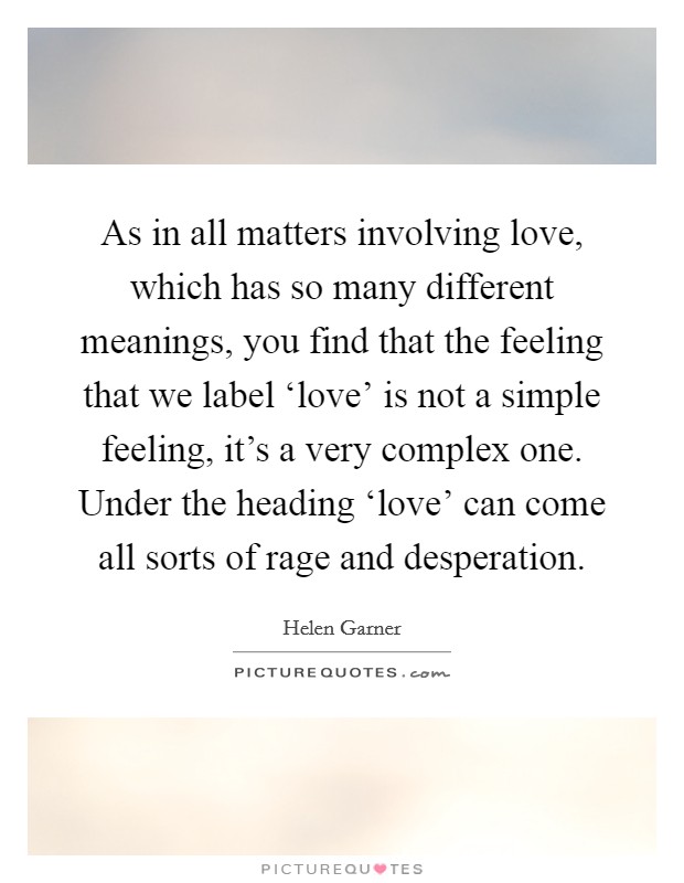 As in all matters involving love, which has so many different meanings, you find that the feeling that we label ‘love' is not a simple feeling, it's a very complex one. Under the heading ‘love' can come all sorts of rage and desperation Picture Quote #1