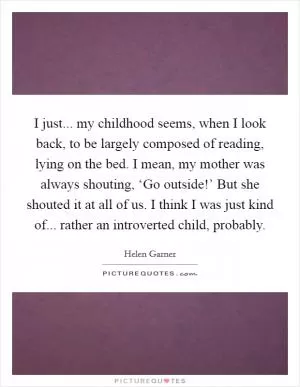 I just... my childhood seems, when I look back, to be largely composed of reading, lying on the bed. I mean, my mother was always shouting, ‘Go outside!’ But she shouted it at all of us. I think I was just kind of... rather an introverted child, probably Picture Quote #1