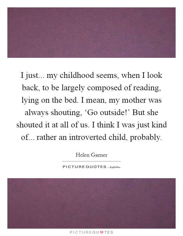 I just... my childhood seems, when I look back, to be largely composed of reading, lying on the bed. I mean, my mother was always shouting, ‘Go outside!' But she shouted it at all of us. I think I was just kind of... rather an introverted child, probably Picture Quote #1