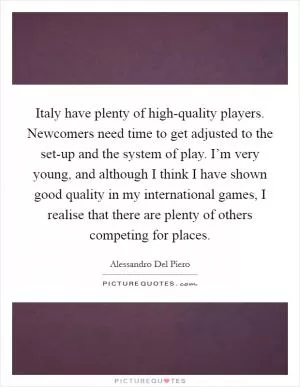Italy have plenty of high-quality players. Newcomers need time to get adjusted to the set-up and the system of play. I’m very young, and although I think I have shown good quality in my international games, I realise that there are plenty of others competing for places Picture Quote #1