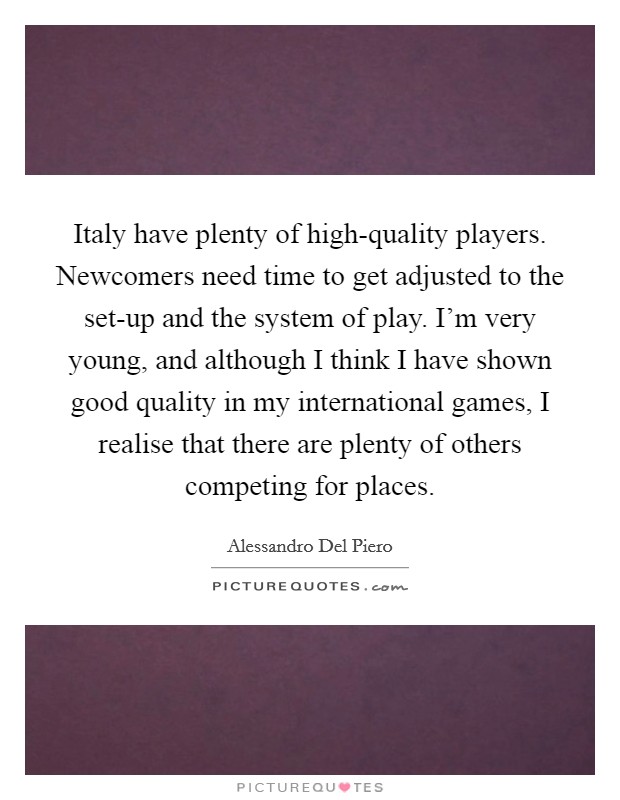 Italy have plenty of high-quality players. Newcomers need time to get adjusted to the set-up and the system of play. I'm very young, and although I think I have shown good quality in my international games, I realise that there are plenty of others competing for places Picture Quote #1