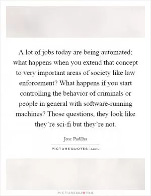 A lot of jobs today are being automated; what happens when you extend that concept to very important areas of society like law enforcement? What happens if you start controlling the behavior of criminals or people in general with software-running machines? Those questions, they look like they’re sci-fi but they’re not Picture Quote #1