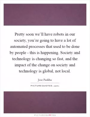 Pretty soon we’ll have robots in our society, you’re going to have a lot of automated processes that used to be done by people - this is happening. Society and technology is changing so fast, and the impact of the change on society and technology is global, not local Picture Quote #1