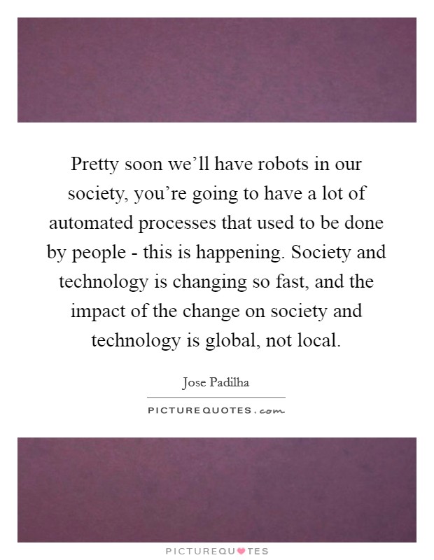 Pretty soon we'll have robots in our society, you're going to have a lot of automated processes that used to be done by people - this is happening. Society and technology is changing so fast, and the impact of the change on society and technology is global, not local Picture Quote #1