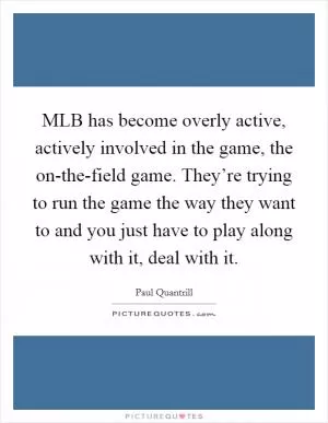 MLB has become overly active, actively involved in the game, the on-the-field game. They’re trying to run the game the way they want to and you just have to play along with it, deal with it Picture Quote #1