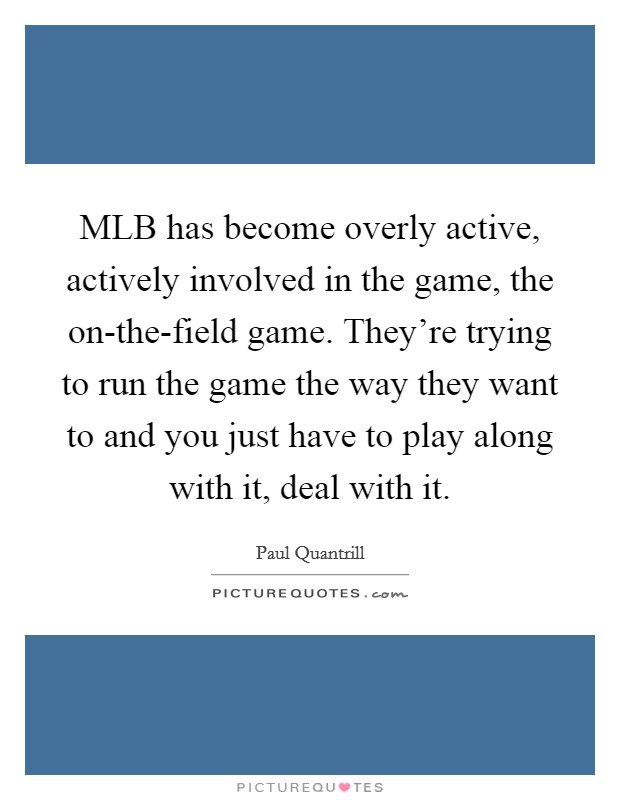 MLB has become overly active, actively involved in the game, the on-the-field game. They're trying to run the game the way they want to and you just have to play along with it, deal with it Picture Quote #1