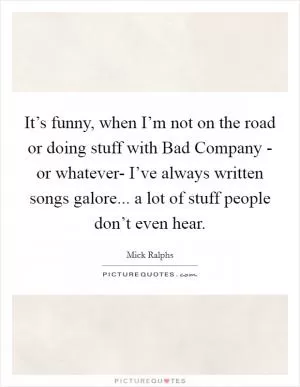 It’s funny, when I’m not on the road or doing stuff with Bad Company - or whatever- I’ve always written songs galore... a lot of stuff people don’t even hear Picture Quote #1