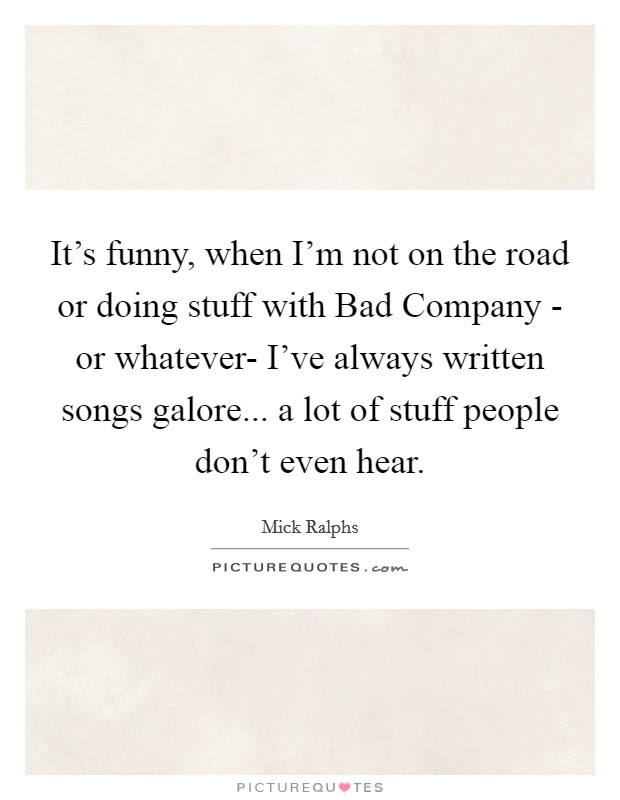 It's funny, when I'm not on the road or doing stuff with Bad Company - or whatever- I've always written songs galore... a lot of stuff people don't even hear Picture Quote #1