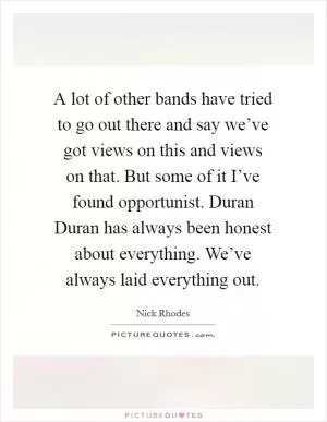 A lot of other bands have tried to go out there and say we’ve got views on this and views on that. But some of it I’ve found opportunist. Duran Duran has always been honest about everything. We’ve always laid everything out Picture Quote #1